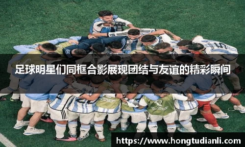 足球明星们同框合影展现团结与友谊的精彩瞬间